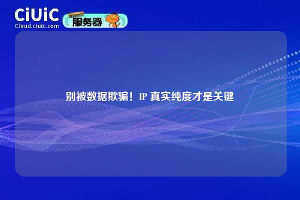 别被数据欺骗！IP 真实纯度才是关键