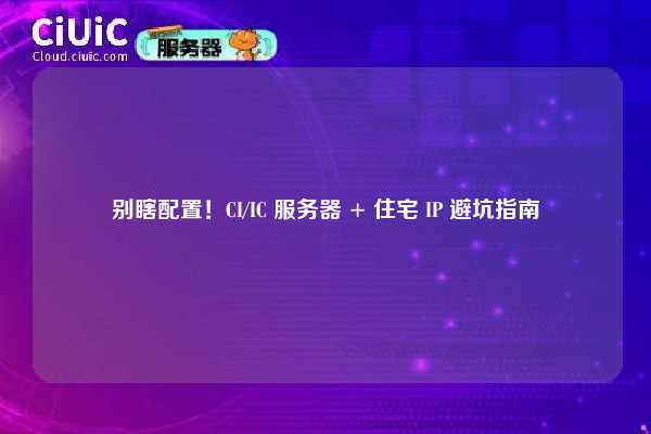 别瞎配置！CI/IC 服务器 + 住宅 IP 避坑指南