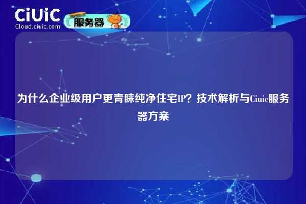 为什么企业级用户更青睐纯净住宅IP？技术解析与Ciuic服务器方案