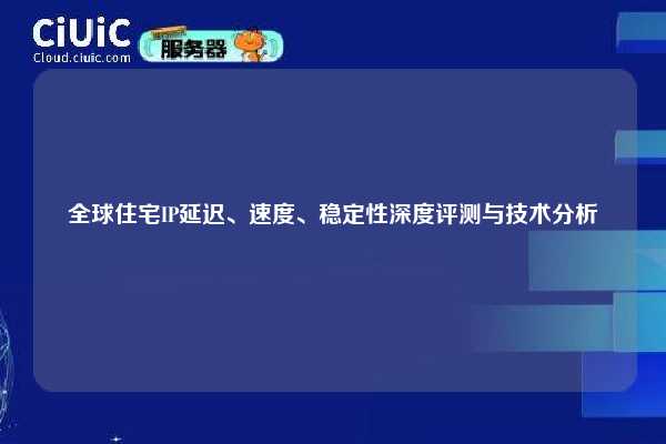 全球住宅IP延迟、速度、稳定性深度评测与技术分析