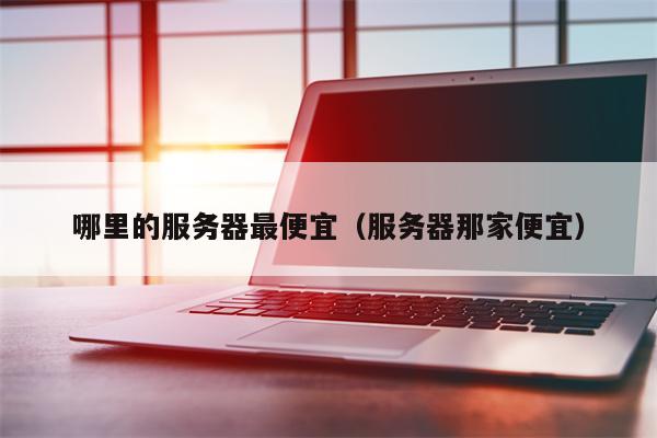 哪里的服务器最便宜（服务器那家便宜）