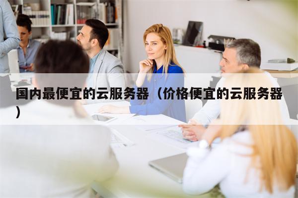 国内最便宜的云服务器（价格便宜的云服务器）
