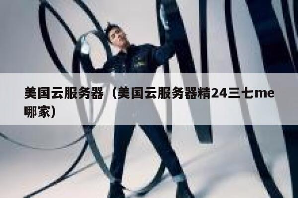 美国云服务器（美国云服务器精24三七me哪家）