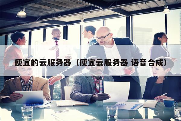 便宜的云服务器（便宜云服务器 语音合成）
