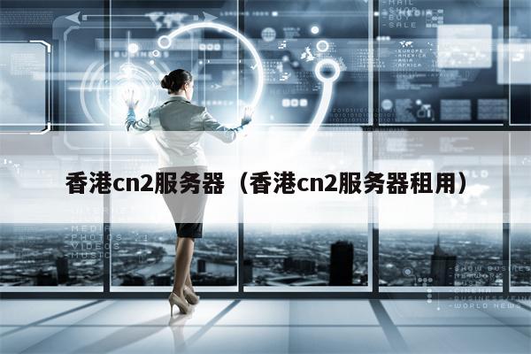 香港cn2服务器（香港cn2服务器租用）