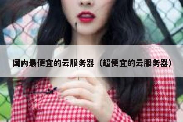 国内最便宜的云服务器（超便宜的云服务器）