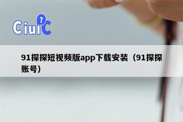 91探探短视频版app下载安装（91探探账号）