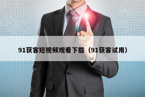 91获客短视频观看下载（91获客试用）