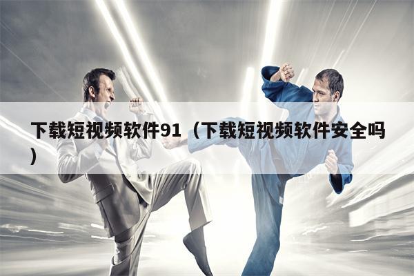 下载短视频软件91（下载短视频软件安全吗）