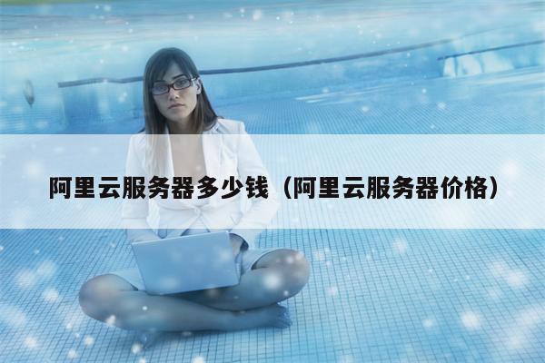 阿里云服务器多少钱（阿里云服务器价格）