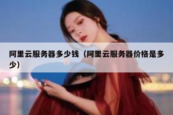 阿里云服务器多少钱(阿里云服务器价格是多少) 阿里云服务器多少钱(阿里云服务器价格是多少)
