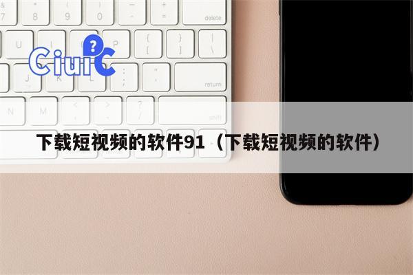 下载短视频的软件91（下载短视频的软件）