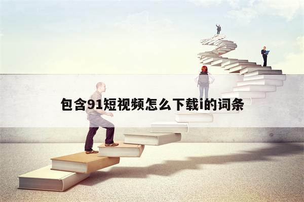包含91短视频怎么下载i的词条