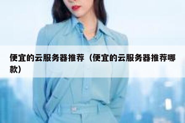 便宜的云服务器推荐（便宜的云服务器推荐哪款）