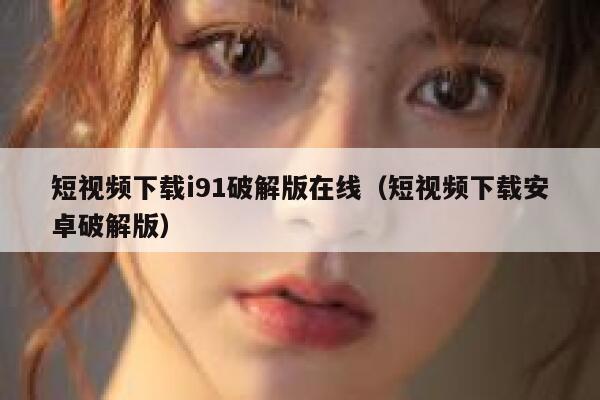 短视频下载i91破解版在线（短视频下载安卓破解版）