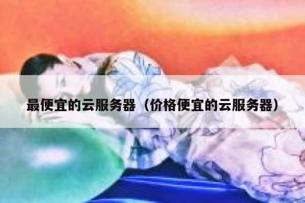 最便宜的云服务器（价格便宜的云服务器）