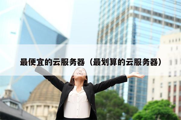 最便宜的云服务器（最划算的云服务器）