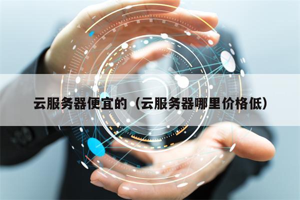 云服务器便宜的（云服务器哪里价格低）