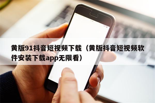 黄版91抖音短视频下载（黄版抖音短视频软件安装下载app无限看）