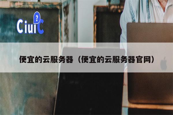 便宜的云服务器（便宜的云服务器官网）