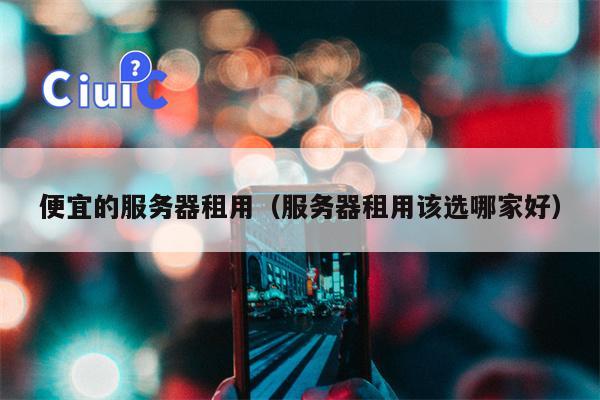 便宜的服务器租用（服务器租用该选哪家好）