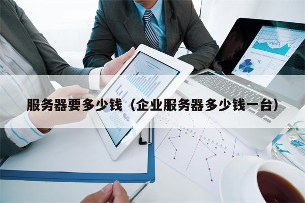 服务器要多少钱（企业服务器多少钱一台）