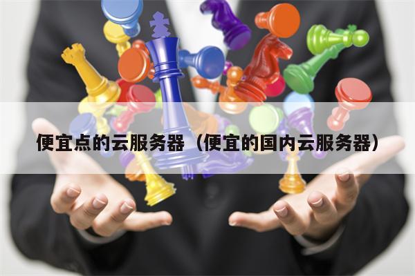 便宜点的云服务器（便宜的国内云服务器）